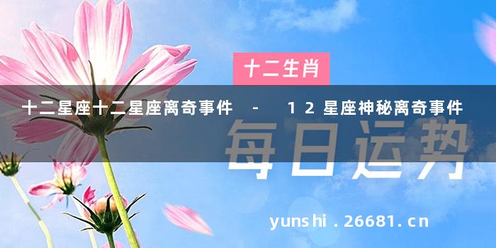 十二星座十二星座离奇事件 - 12星座神秘离奇事件